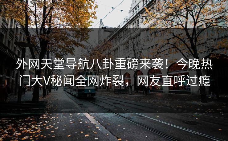 外网天堂导航八卦重磅来袭！今晚热门大V秘闻全网炸裂，网友直呼过瘾