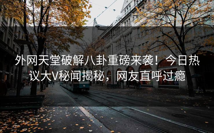 外网天堂破解八卦重磅来袭！今日热议大V秘闻揭秘，网友直呼过瘾