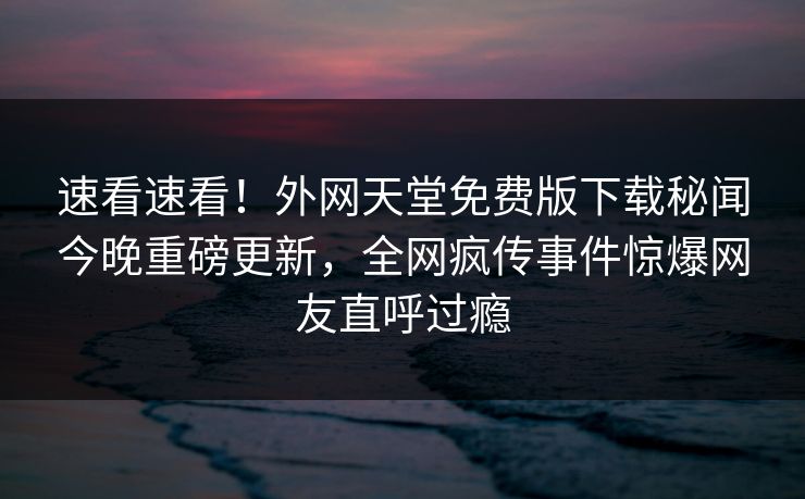 速看速看！外网天堂免费版下载秘闻今晚重磅更新，全网疯传事件惊爆网友直呼过瘾