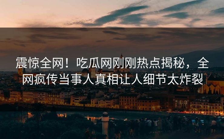 震惊全网！吃瓜网刚刚热点揭秘，全网疯传当事人真相让人细节太炸裂