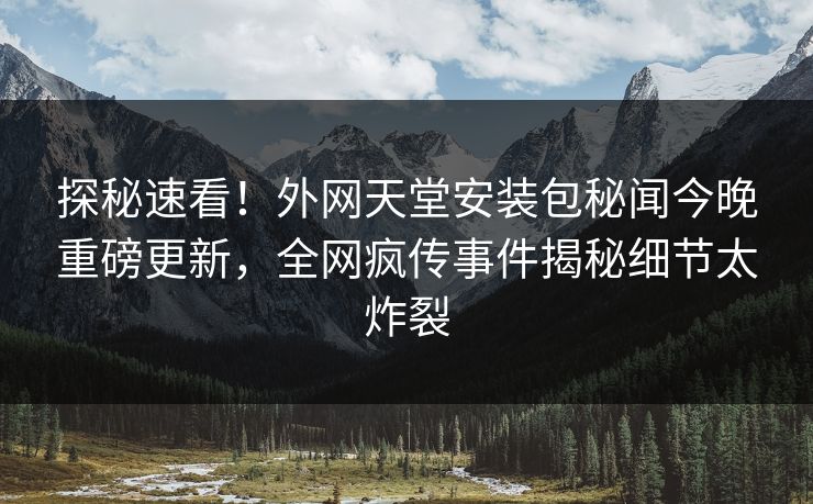 探秘速看！外网天堂安装包秘闻今晚重磅更新，全网疯传事件揭秘细节太炸裂