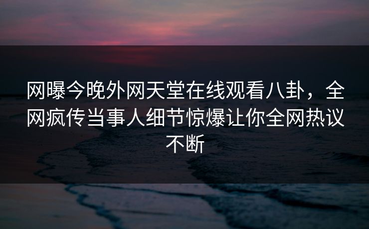 网曝今晚外网天堂在线观看八卦，全网疯传当事人细节惊爆让你全网热议不断