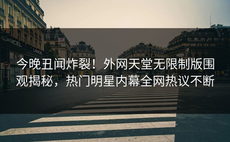 今晚丑闻炸裂！外网天堂无限制版围观揭秘，热门明星内幕全网热议不断