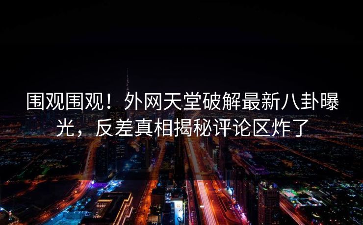 围观围观！外网天堂破解最新八卦曝光，反差真相揭秘评论区炸了
