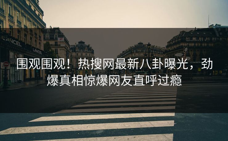 围观围观！热搜网最新八卦曝光，劲爆真相惊爆网友直呼过瘾