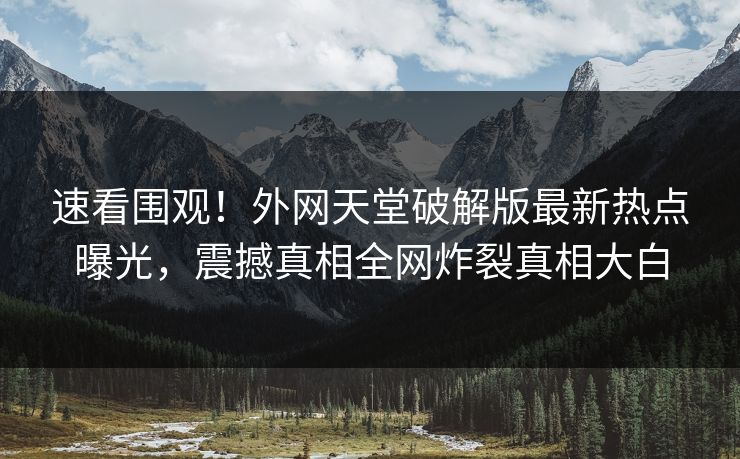 速看围观！外网天堂破解版最新热点曝光，震撼真相全网炸裂真相大白