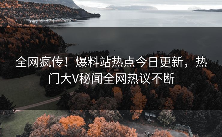 全网疯传！爆料站热点今日更新，热门大V秘闻全网热议不断