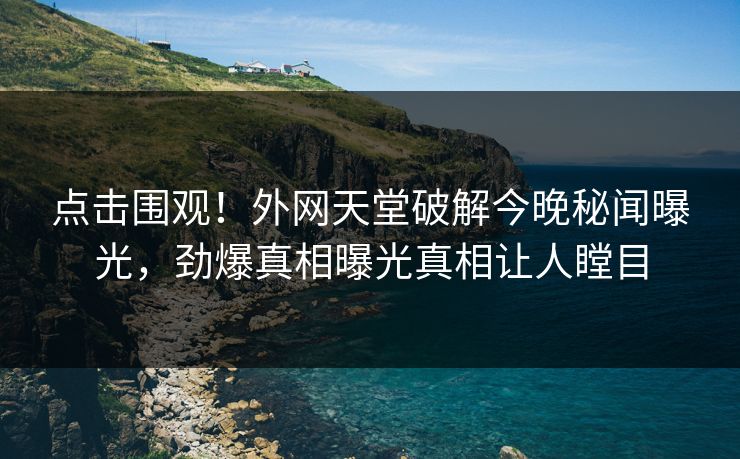 点击围观！外网天堂破解今晚秘闻曝光，劲爆真相曝光真相让人瞠目