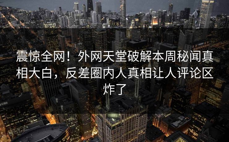 震惊全网！外网天堂破解本周秘闻真相大白，反差圈内人真相让人评论区炸了
