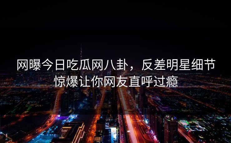 网曝今日吃瓜网八卦，反差明星细节惊爆让你网友直呼过瘾