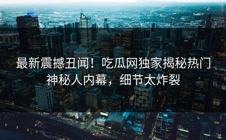 最新震撼丑闻！吃瓜网独家揭秘热门神秘人内幕，细节太炸裂