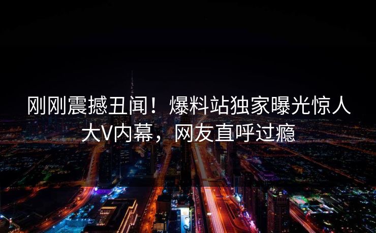 刚刚震撼丑闻！爆料站独家曝光惊人大V内幕，网友直呼过瘾