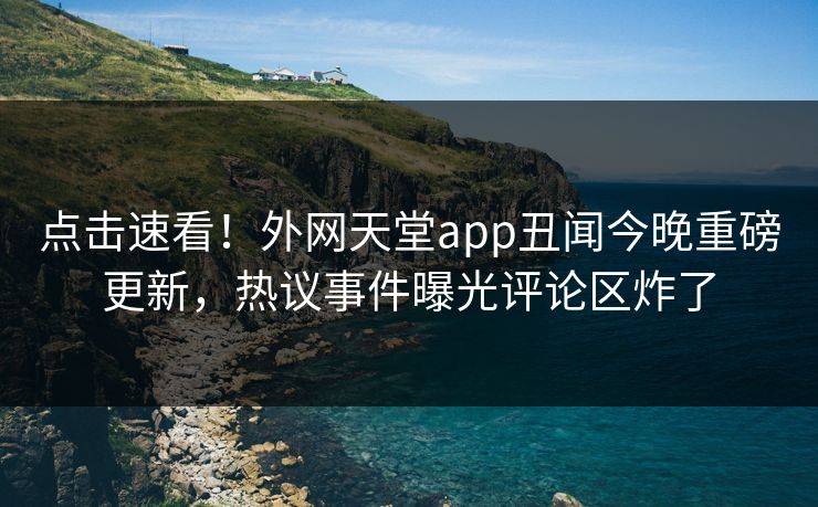 点击速看！外网天堂app丑闻今晚重磅更新，热议事件曝光评论区炸了