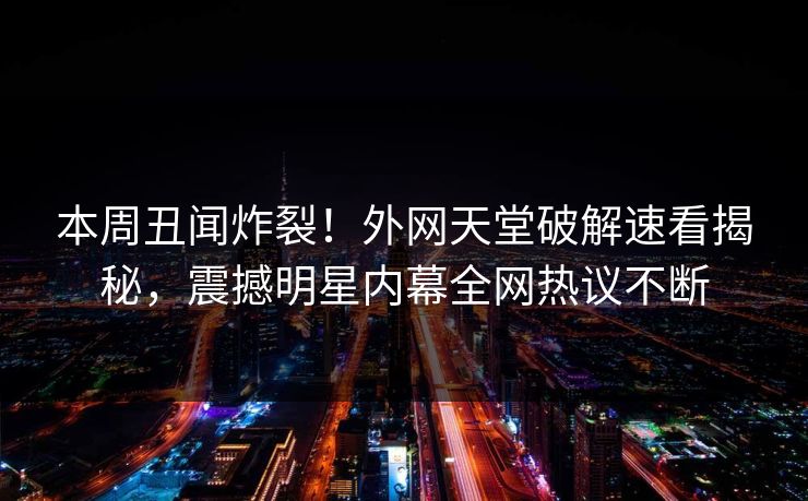 本周丑闻炸裂！外网天堂破解速看揭秘，震撼明星内幕全网热议不断
