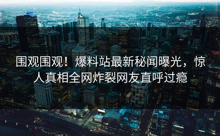围观围观！爆料站最新秘闻曝光，惊人真相全网炸裂网友直呼过瘾
