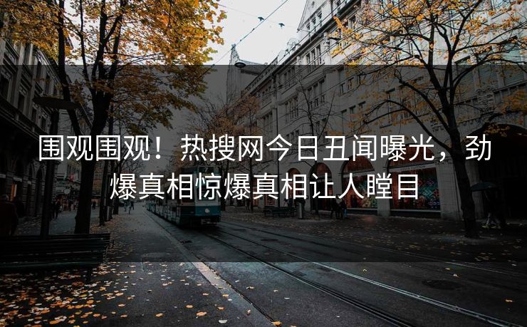 围观围观！热搜网今日丑闻曝光，劲爆真相惊爆真相让人瞠目