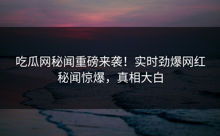 吃瓜网秘闻重磅来袭！实时劲爆网红秘闻惊爆，真相大白