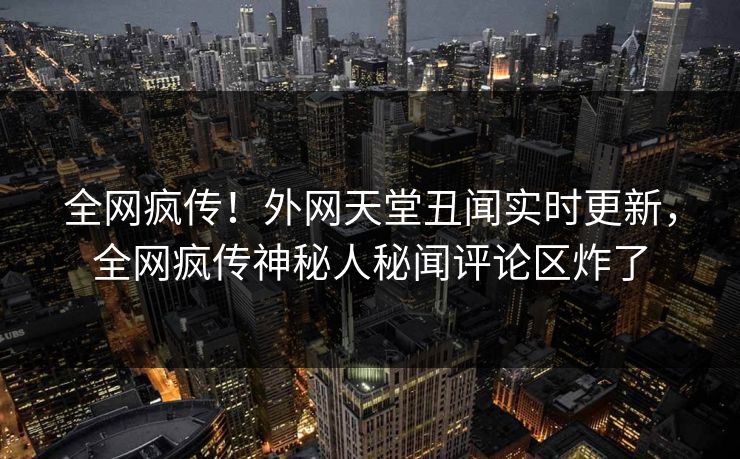 全网疯传！外网天堂丑闻实时更新，全网疯传神秘人秘闻评论区炸了