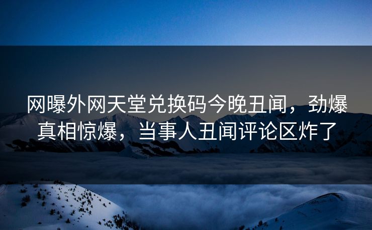网曝外网天堂兑换码今晚丑闻，劲爆真相惊爆，当事人丑闻评论区炸了