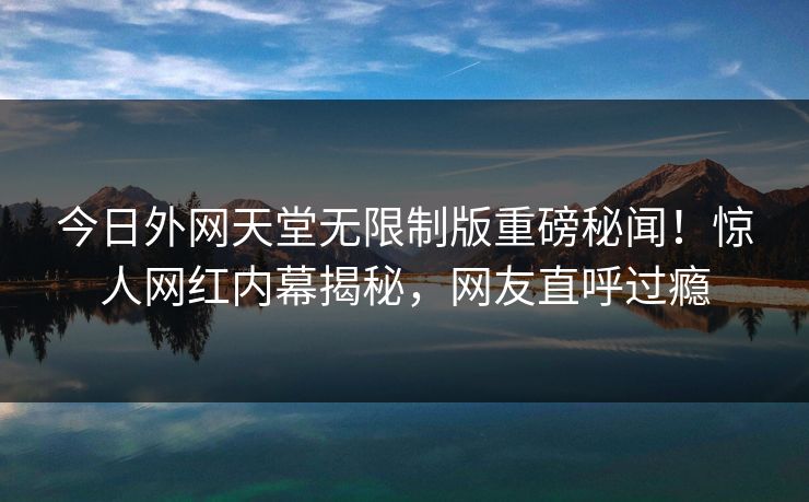 今日外网天堂无限制版重磅秘闻！惊人网红内幕揭秘，网友直呼过瘾