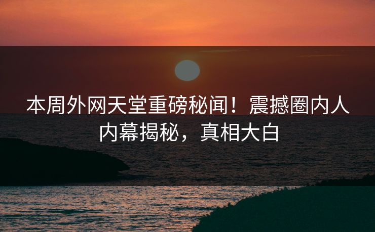 本周外网天堂重磅秘闻！震撼圈内人内幕揭秘，真相大白