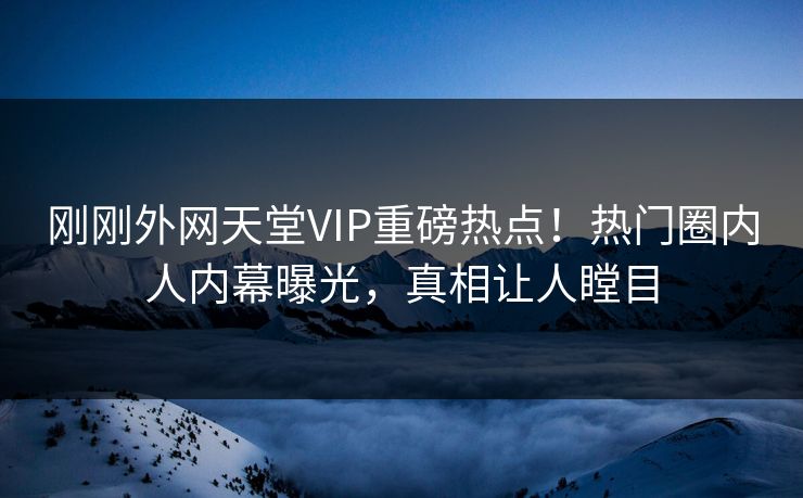 刚刚外网天堂VIP重磅热点！热门圈内人内幕曝光，真相让人瞠目