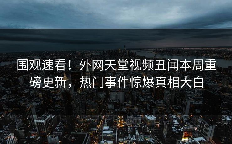 围观速看！外网天堂视频丑闻本周重磅更新，热门事件惊爆真相大白