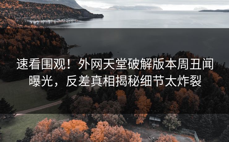 速看围观！外网天堂破解版本周丑闻曝光，反差真相揭秘细节太炸裂