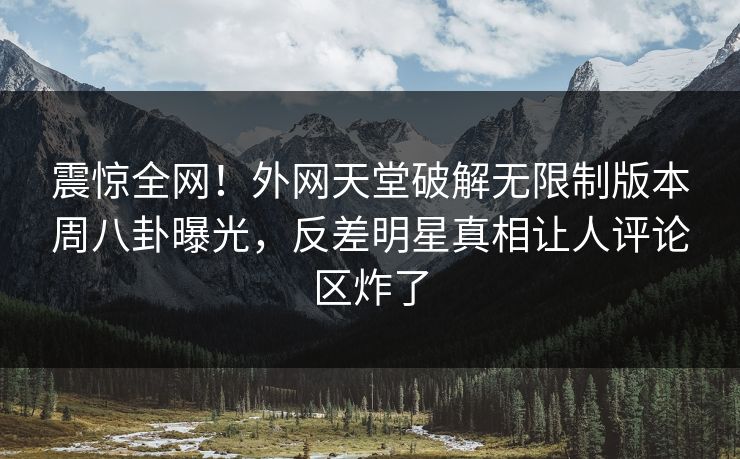 震惊全网！外网天堂破解无限制版本周八卦曝光，反差明星真相让人评论区炸了