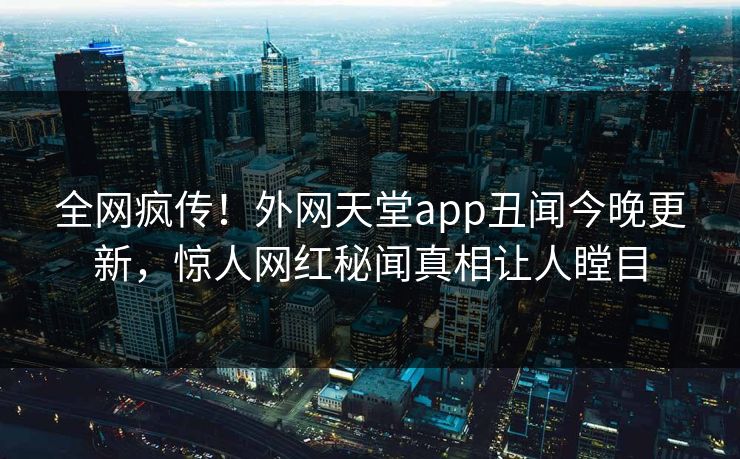 全网疯传！外网天堂app丑闻今晚更新，惊人网红秘闻真相让人瞠目