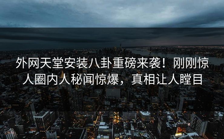 外网天堂安装八卦重磅来袭！刚刚惊人圈内人秘闻惊爆，真相让人瞠目