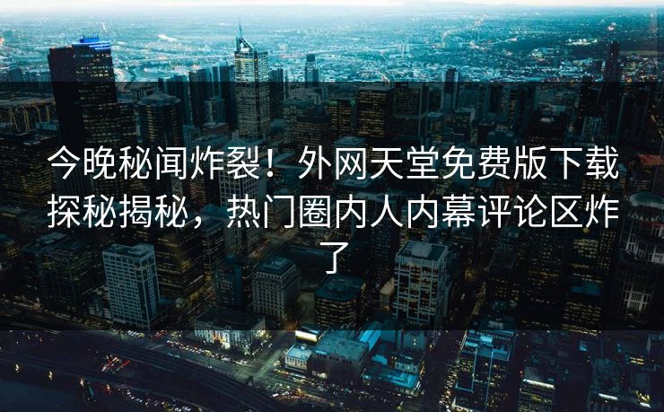 今晚秘闻炸裂！外网天堂免费版下载探秘揭秘，热门圈内人内幕评论区炸了
