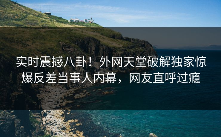 实时震撼八卦！外网天堂破解独家惊爆反差当事人内幕，网友直呼过瘾