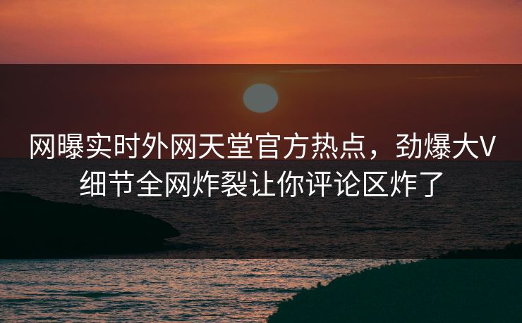 网曝实时外网天堂官方热点，劲爆大V细节全网炸裂让你评论区炸了