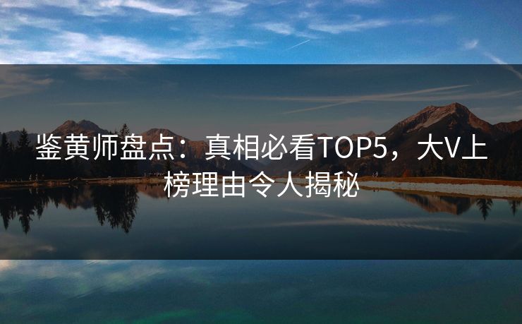 鉴黄师盘点：真相必看TOP5，大V上榜理由令人揭秘