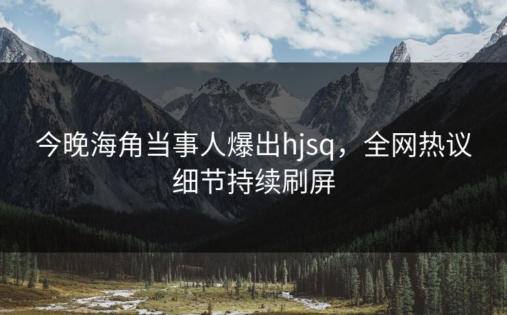 今晚海角当事人爆出hjsq，全网热议细节持续刷屏