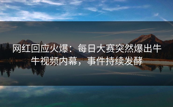 网红回应火爆：每日大赛突然爆出牛牛视频内幕，事件持续发酵