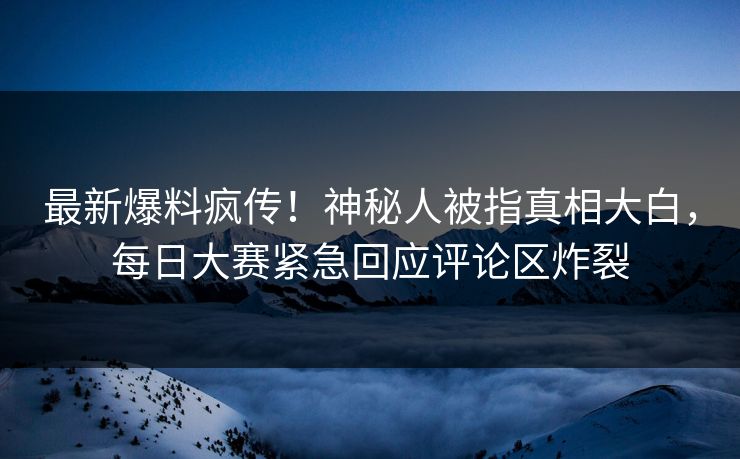 最新爆料疯传！神秘人被指真相大白，每日大赛紧急回应评论区炸裂