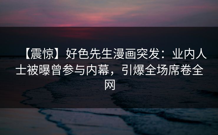 【震惊】好色先生漫画突发：业内人士被曝曾参与内幕，引爆全场席卷全网
