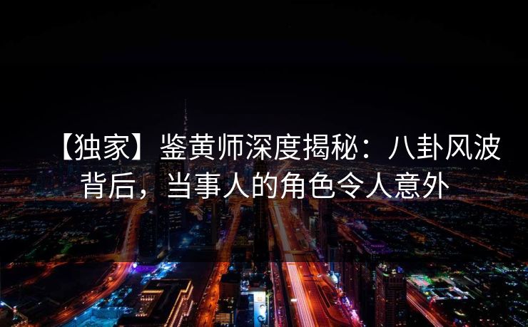 【独家】鉴黄师深度揭秘：八卦风波背后，当事人的角色令人意外