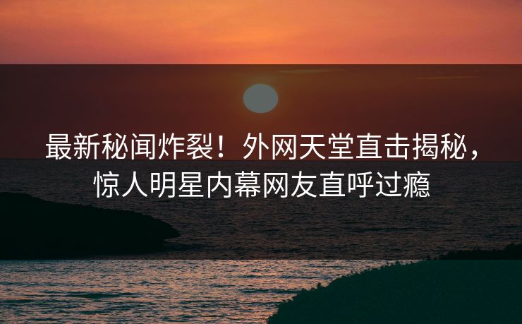 最新秘闻炸裂！外网天堂直击揭秘，惊人明星内幕网友直呼过瘾