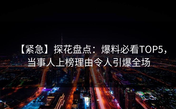 【紧急】探花盘点：爆料必看TOP5，当事人上榜理由令人引爆全场