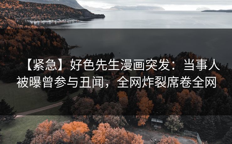 【紧急】好色先生漫画突发：当事人被曝曾参与丑闻，全网炸裂席卷全网