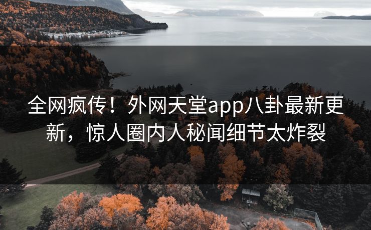 全网疯传！外网天堂app八卦最新更新，惊人圈内人秘闻细节太炸裂
