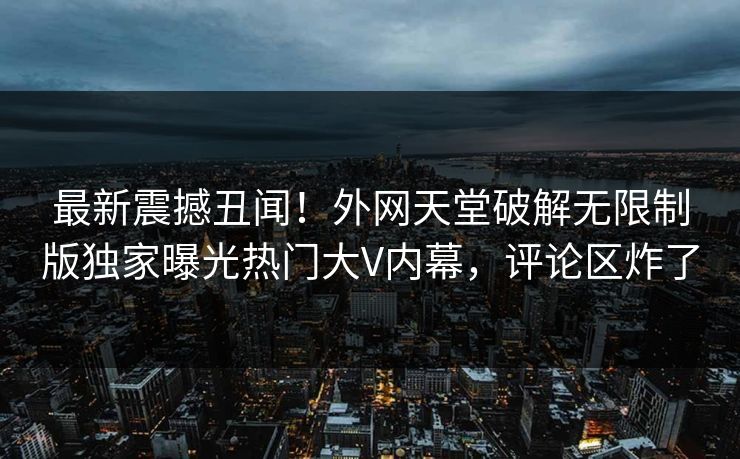 最新震撼丑闻！外网天堂破解无限制版独家曝光热门大V内幕，评论区炸了