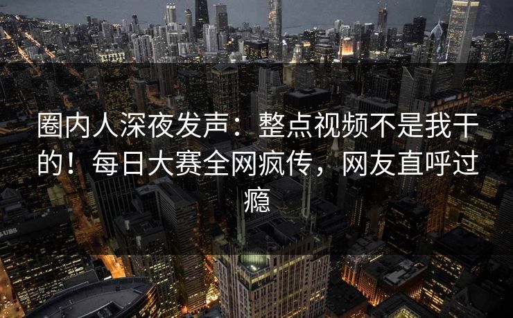 圈内人深夜发声：整点视频不是我干的！每日大赛全网疯传，网友直呼过瘾