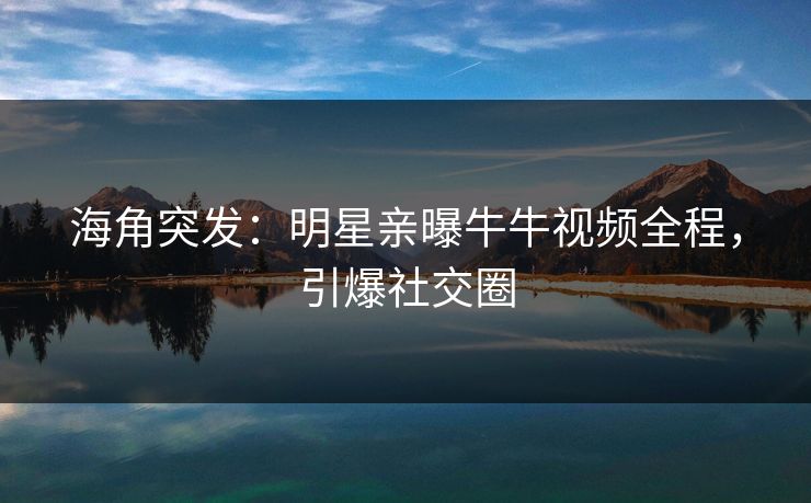 海角突发：明星亲曝牛牛视频全程，引爆社交圈