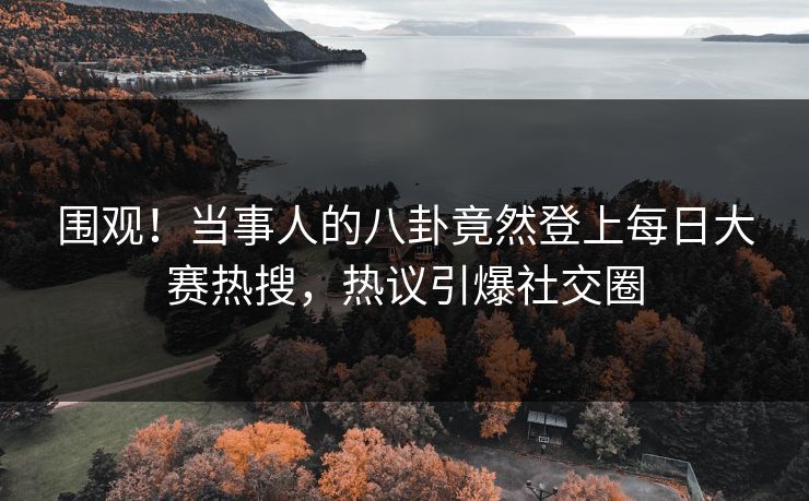 围观！当事人的八卦竟然登上每日大赛热搜，热议引爆社交圈