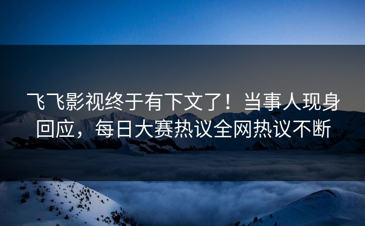 飞飞影视终于有下文了！当事人现身回应，每日大赛热议全网热议不断
