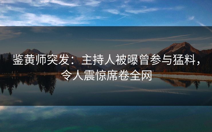鉴黄师突发：主持人被曝曾参与猛料，令人震惊席卷全网